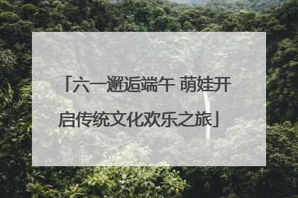 六一邂逅端午 萌娃开启传统文化欢乐之旅