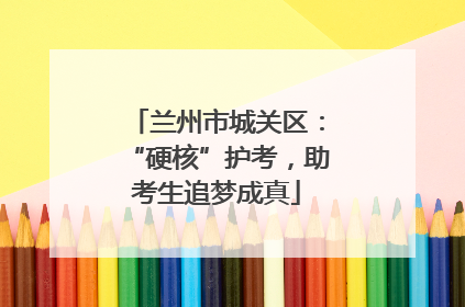 兰州市城关区：“硬核”护考，助考生追梦成真