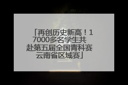 再创历史新高！17000多名学生共赴第五届全国青科赛云南省区域赛