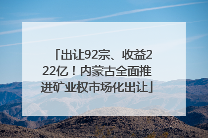 出让92宗、收益222亿！内蒙古全面推进矿业权市场化出让