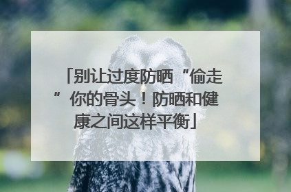 别让过度防晒“偷走”你的骨头！防晒和健康之间这样平衡