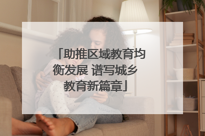助推区域教育均衡发展 谱写城乡教育新篇章