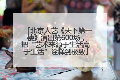 北京人艺《天下第一楼》演出第600场，把“艺术来源于生活高于生活”诠释到极致