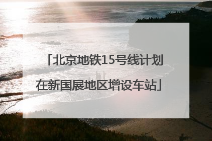 北京地铁15号线计划在新国展地区增设车站