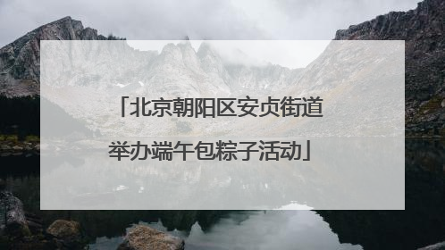 北京朝阳区安贞街道举办端午包粽子活动