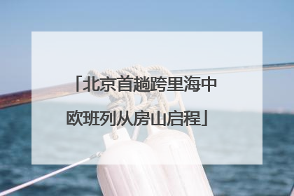北京首趟跨里海中欧班列从房山启程