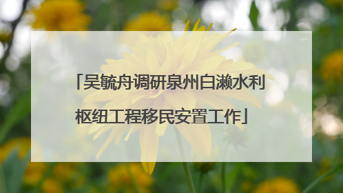 吴毓舟调研泉州白濑水利枢纽工程移民安置工作
