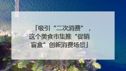 吸引“二次消费”，这个美食市集推“促销盲盒”创新消费场景