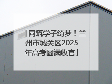 同筑学子绮梦！兰州市城关区2025年高考圆满收官