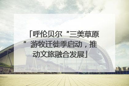 呼伦贝尔“三美草原”游牧迁徙季启动，推动文旅融合发展