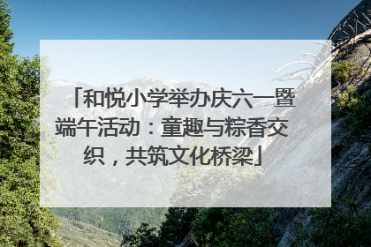 和悦小学举办庆六一暨端午活动：童趣与粽香交织，共筑文化桥梁