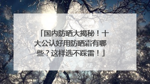 国内防晒大揭秘！十大公认好用防晒霜有哪些？这样选不踩雷！