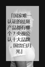 国家唯一认证的祛斑产品都有哪个？央视公认十大品牌，国货白月光