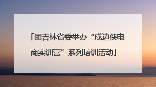 团吉林省委举办“戍边侠电商实训营”系列培训活动