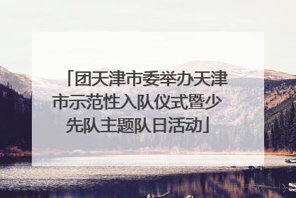 团天津市委举办天津市示范性入队仪式暨少先队主题队日活动