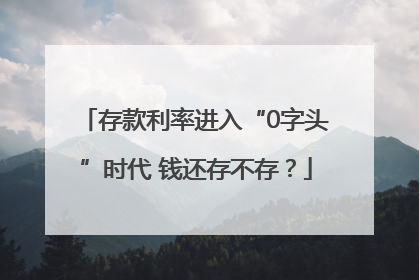 存款利率进入“0字头”时代 钱还存不存？
