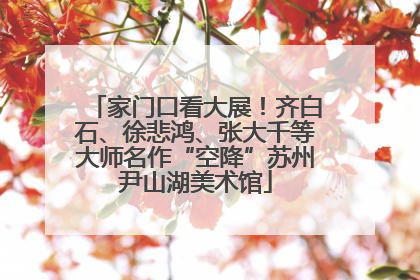 家门口看大展！齐白石、徐悲鸿、张大千等大师名作“空降”苏州尹山湖美术馆