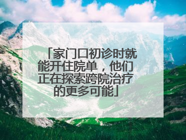 家门口初诊时就能开住院单，他们正在探索跨院治疗的更多可能