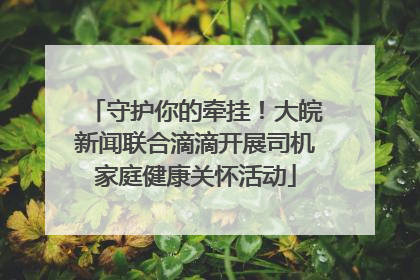 守护你的牵挂！大皖新闻联合滴滴开展司机家庭健康关怀活动