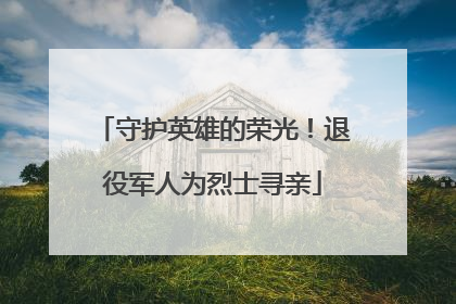 守护英雄的荣光！退役军人为烈士寻亲
