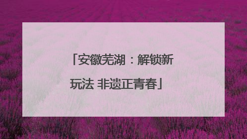 安徽芜湖：解锁新玩法 非遗正青春