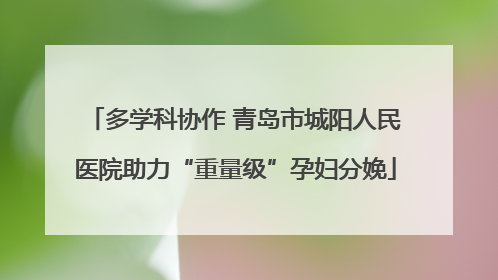 多学科协作 青岛市城阳人民医院助力“重量级”孕妇分娩