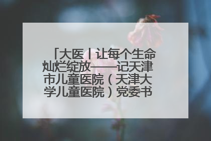 大医丨让每个生命灿烂绽放——记天津市儿童医院（天津大学儿童医院）党委书记、院长刘薇