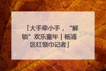 大手牵小手，“解锁”欢乐童年｜杨浦区红领巾记者