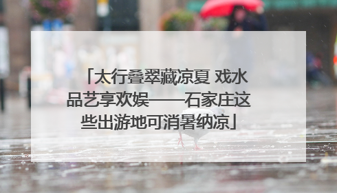 太行叠翠藏凉夏 戏水品艺享欢娱——石家庄这些出游地可消暑纳凉