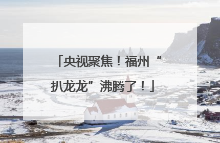 央视聚焦！福州“扒龙龙”沸腾了！