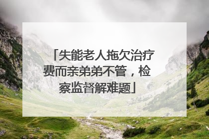 失能老人拖欠治疗费而亲弟弟不管，检察监督解难题
