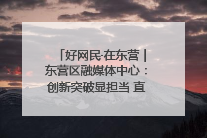 好网民·在东营｜东营区融媒体中心：创新突破显担当 直播赋能谱华章