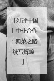 好评中国丨中非合作：典范之路 续写辉煌