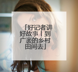 好记者讲好故事丨到广袤的乡村田间去