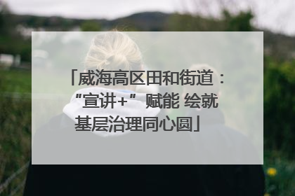 威海高区田和街道：“宣讲+”赋能 绘就基层治理同心圆