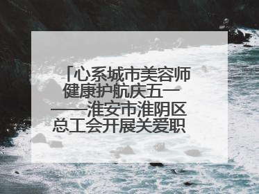 心系城市美容师 健康护航庆五一——淮安市淮阴区总工会开展关爱职工体检活动