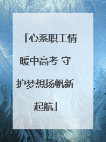 心系职工情暖中高考 守护梦想扬帆新起航