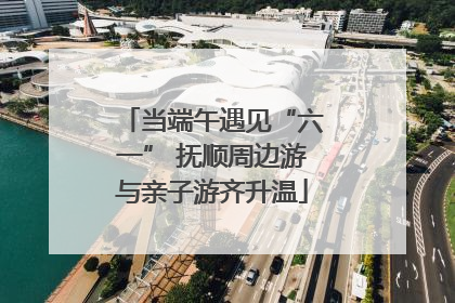当端午遇见“六一” 抚顺周边游与亲子游齐升温