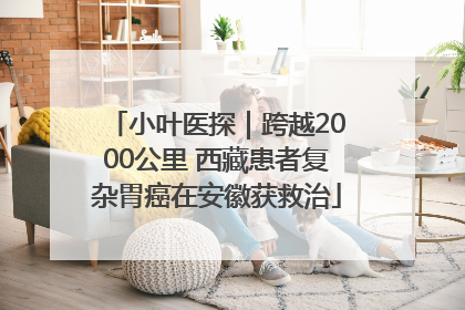 小叶医探｜跨越2000公里 西藏患者复杂胃癌在安徽获救治