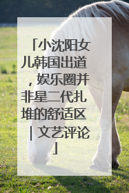 小沈阳女儿韩国出道，娱乐圈并非星二代扎堆的舒适区｜文艺评论