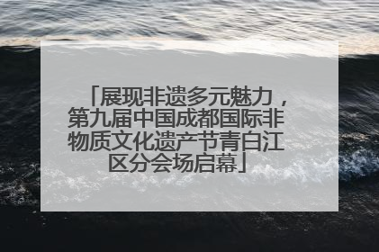 展现非遗多元魅力，第九届中国成都国际非物质文化遗产节青白江区分会场启幕