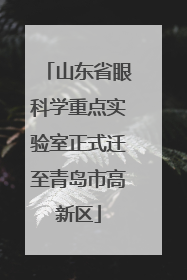 山东省眼科学重点实验室正式迁至青岛市高新区