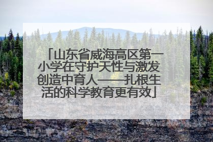 山东省威海高区第一小学在守护天性与激发创造中育人——扎根生活的科学教育更有效