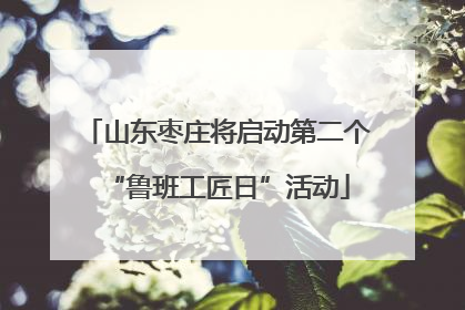 山东枣庄将启动第二个“鲁班工匠日”活动