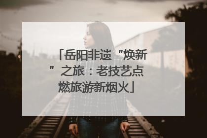 岳阳非遗“焕新”之旅：老技艺点燃旅游新烟火