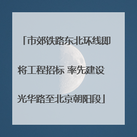 市郊铁路东北环线即将工程招标 率先建设光华路至北京朝阳段