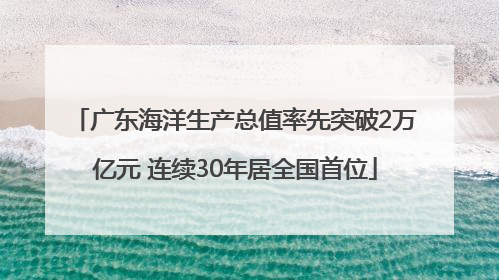 广东海洋生产总值率先突破2万亿元 连续30年居全国首位