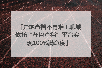 异地查档不再难！聊城依托“在鲁查档”平台实现100%满意度