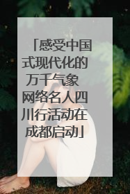 感受中国式现代化的万千气象 网络名人四川行活动在成都启动