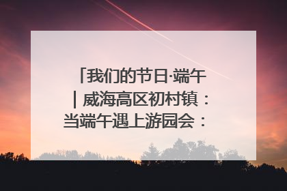 我们的节日·端午｜威海高区初村镇：当端午遇上游园会：来一场“粽”享欢乐的趣味冒险！